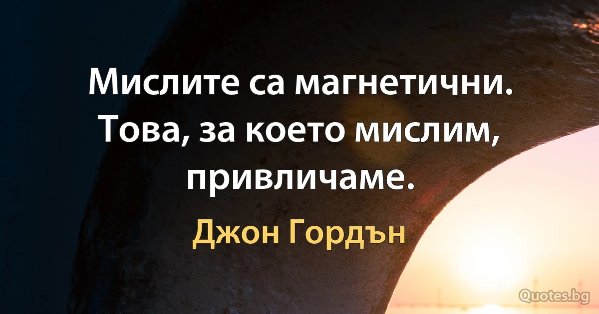 Мислите са магнетични. Това, за което мислим, привличаме. (Джон Гордън)