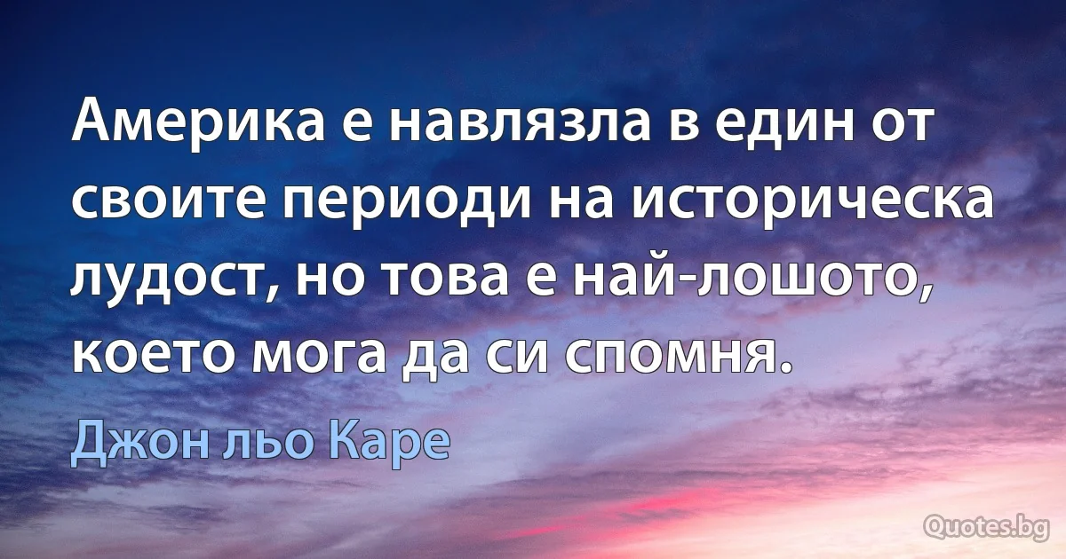 Америка е навлязла в един от своите периоди на историческа лудост, но това е най-лошото, което мога да си спомня. (Джон льо Каре)