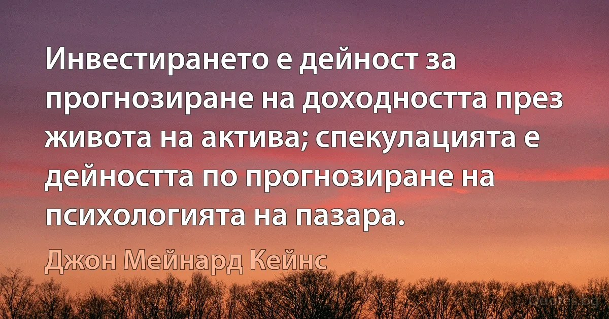 Инвестирането е дейност за прогнозиране на доходността през живота на актива; спекулацията е дейността по прогнозиране на психологията на пазара. (Джон Мейнард Кейнс)