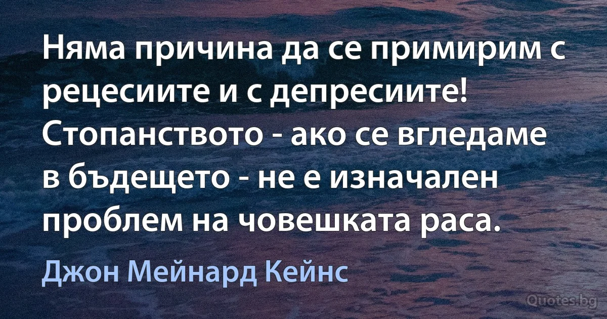 Няма причина да се примирим с рецесиите и с депресиите! Стопанството - ако се вгледаме в бъдещето - не е изначален проблем на човешката раса. (Джон Мейнард Кейнс)