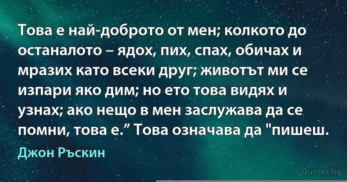 Това е най-доброто от мен; колкото до останалото – ядох, пих, спах, обичах и мразих като всеки друг; животът ми се изпари яко дим; но ето това видях и узнах; ако нещо в мен заслужава да се помни, това е.” Това означава да "пишеш. (Джон Ръскин)