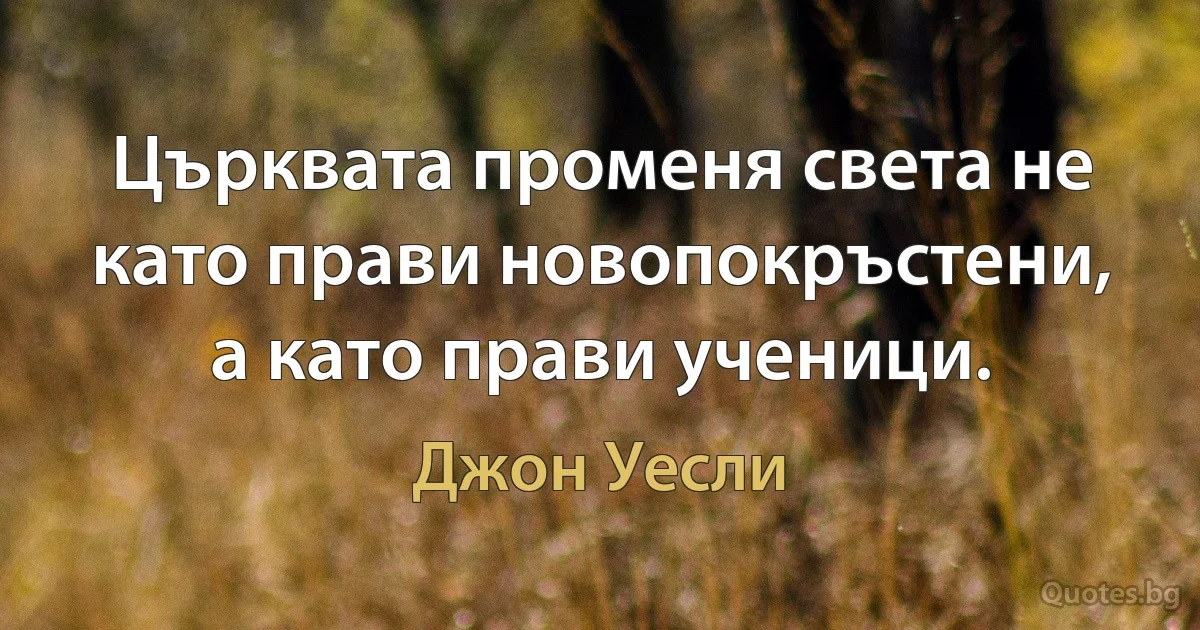 Църквата променя света не като прави новопокръстени, а като прави ученици. (Джон Уесли)