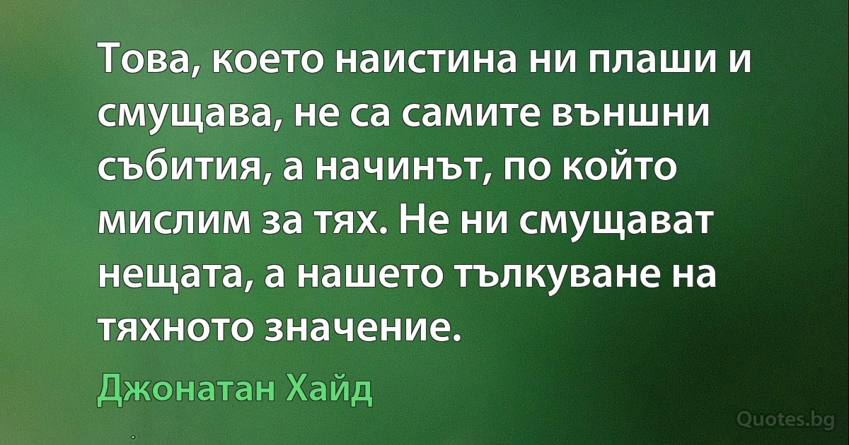 Това, което наистина ни плаши и смущава, не са самите външни събития, а начинът, по който мислим за тях. Не ни смущават нещата, а нашето тълкуване на тяхното значение. (Джонатан Хайд)