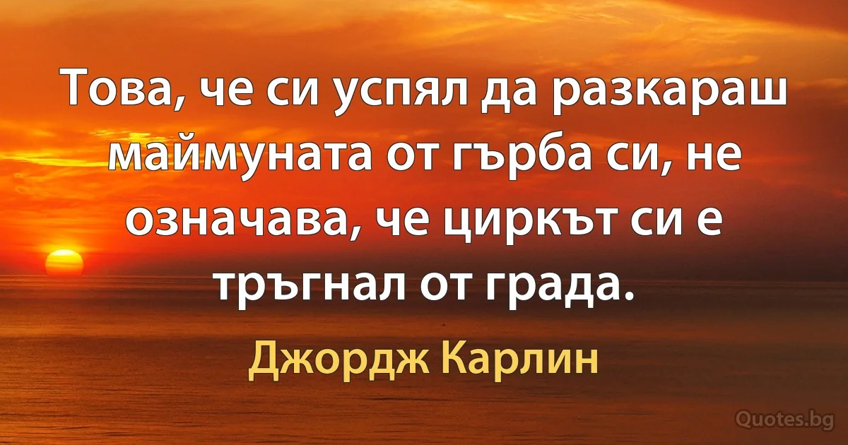 Това, че си успял да разкараш маймуната от гърба си, не означава, че циркът си е тръгнал от града. (Джордж Карлин)