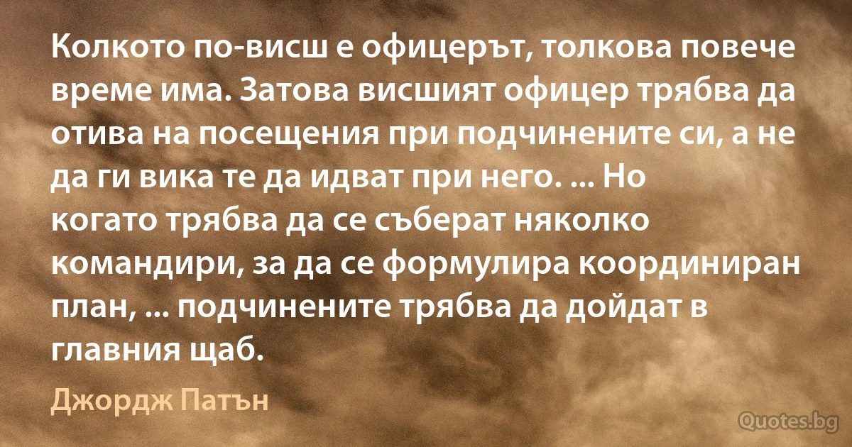 Колкото по-висш е офицерът, толкова повече време има. Затова висшият офицер трябва да отива на посещения при подчинените си, а не да ги вика те да идват при него. ... Но когато трябва да се съберат няколко командири, за да се формулира координиран план, ... подчинените трябва да дойдат в главния щаб. (Джордж Патън)