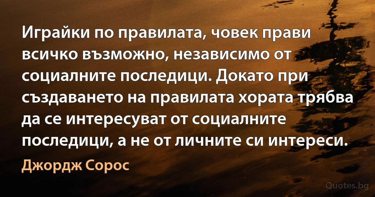 Играйки по правилата, човек прави всичко възможно, независимо от социалните последици. Докато при създаването на правилата хората трябва да се интересуват от социалните последици, а не от личните си интереси. (Джордж Сорос)