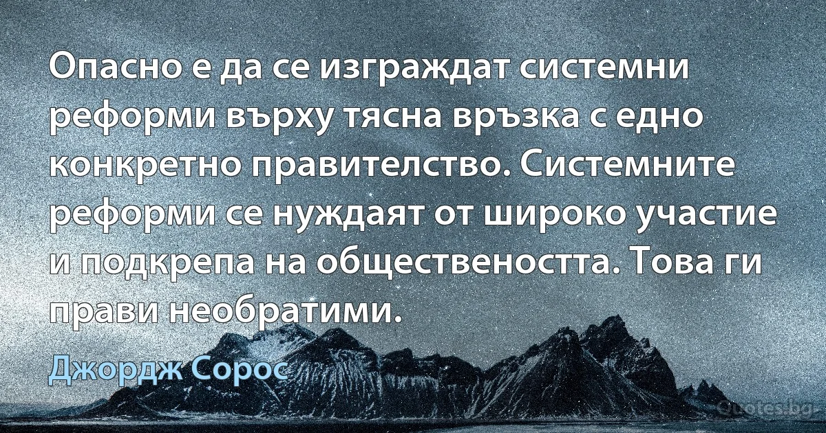 Опасно е да се изграждат системни реформи върху тясна връзка с едно конкретно правителство. Системните реформи се нуждаят от широко участие и подкрепа на обществеността. Това ги прави необратими. (Джордж Сорос)