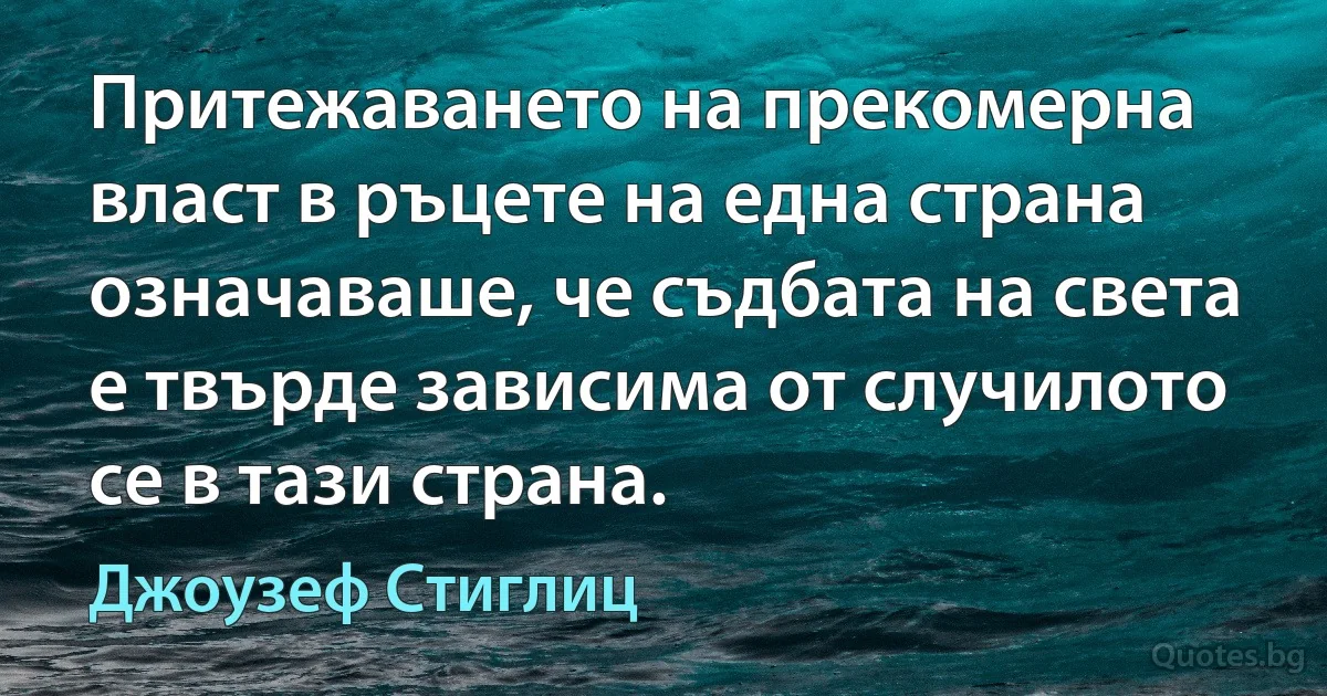 Притежаването на прекомерна власт в ръцете на една страна означаваше, че съдбата на света е твърде зависима от случилото се в тази страна. (Джоузеф Стиглиц)