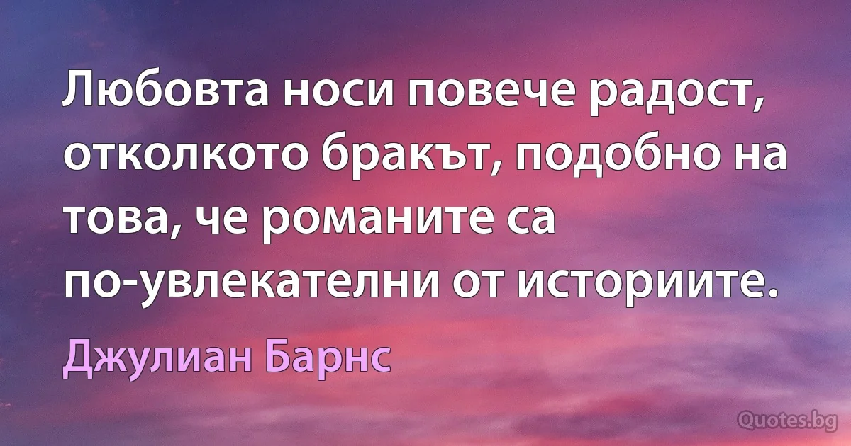 Любовта носи повече радост, отколкото бракът, подобно на това, че романите са по-увлекателни от историите. (Джулиан Барнс)