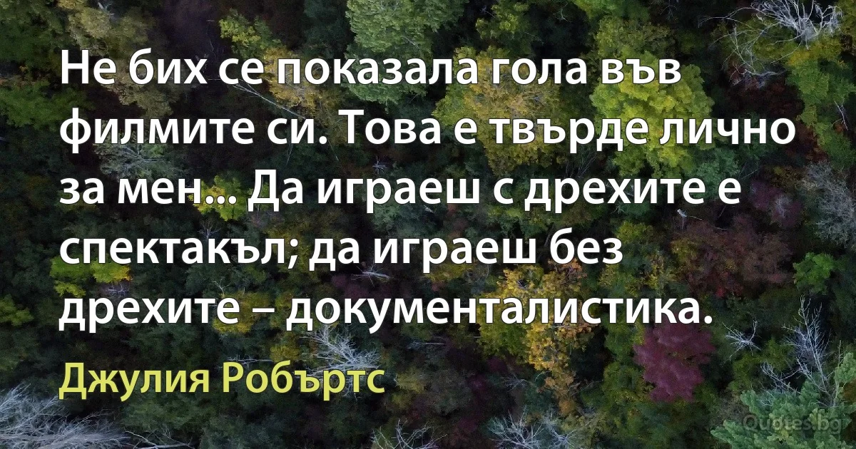 Не бих се показала гола във филмите си. Това е твърде лично за мен... Да играеш с дрехите е спектакъл; да играеш без дрехите – документалистика. (Джулия Робъртс)