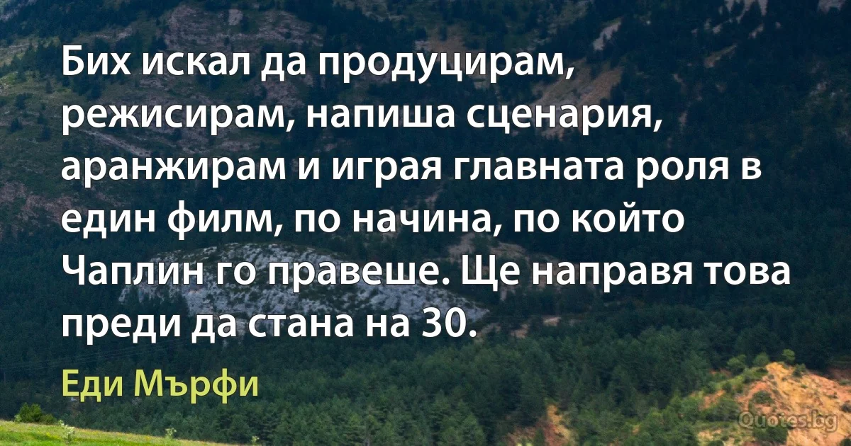 Бих искал да продуцирам, режисирам, напиша сценария, аранжирам и играя главната роля в един филм, по начина, по който Чаплин го правеше. Ще направя това преди да стана на 30. (Еди Мърфи)