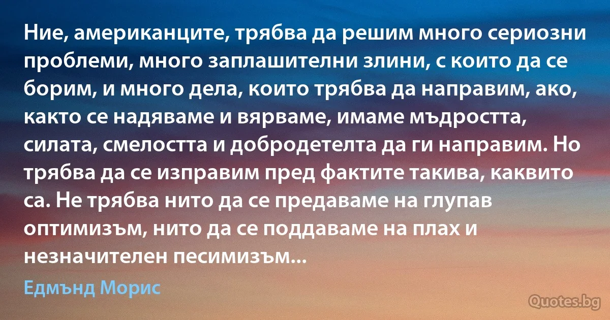 Ние, американците, трябва да решим много сериозни проблеми, много заплашителни злини, с които да се борим, и много дела, които трябва да направим, ако, както се надяваме и вярваме, имаме мъдростта, силата, смелостта и добродетелта да ги направим. Но трябва да се изправим пред фактите такива, каквито са. Не трябва нито да се предаваме на глупав оптимизъм, нито да се поддаваме на плах и незначителен песимизъм... (Едмънд Морис)