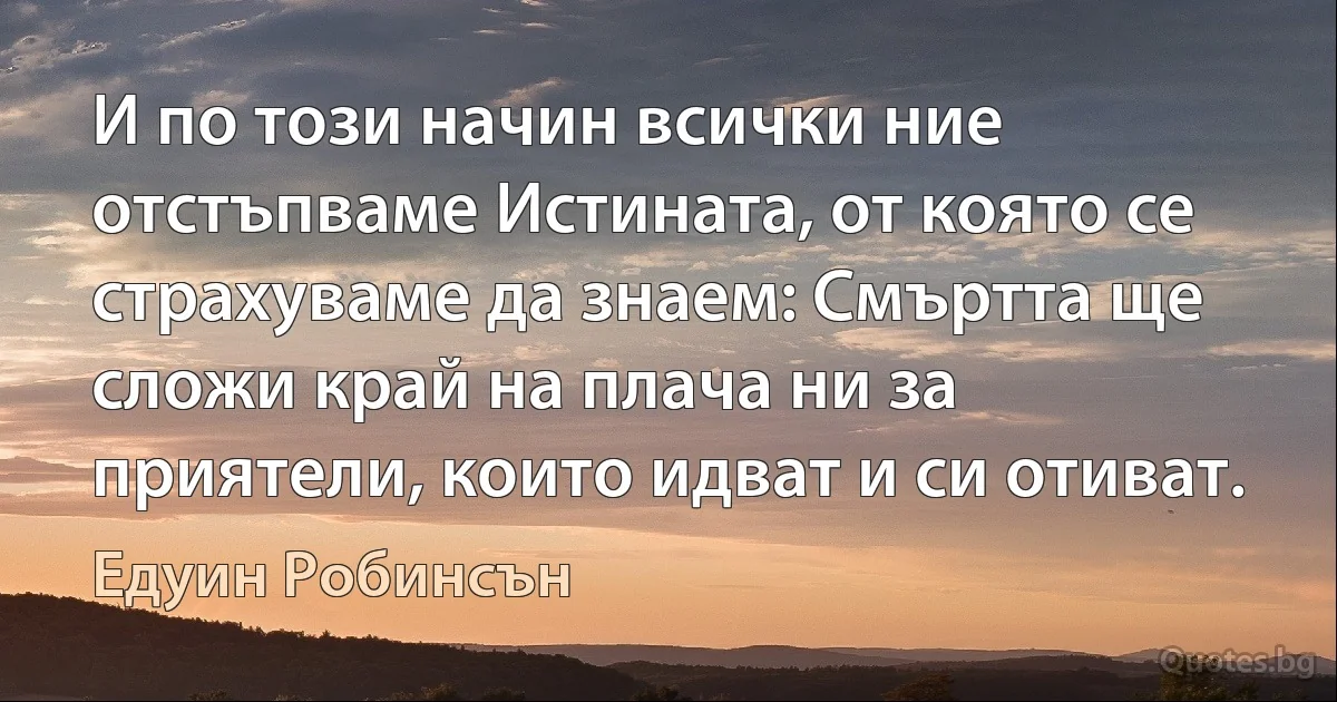 И по този начин всички ние отстъпваме Истината, от която се страхуваме да знаем: Смъртта ще сложи край на плача ни за приятели, които идват и си отиват. (Едуин Робинсън)