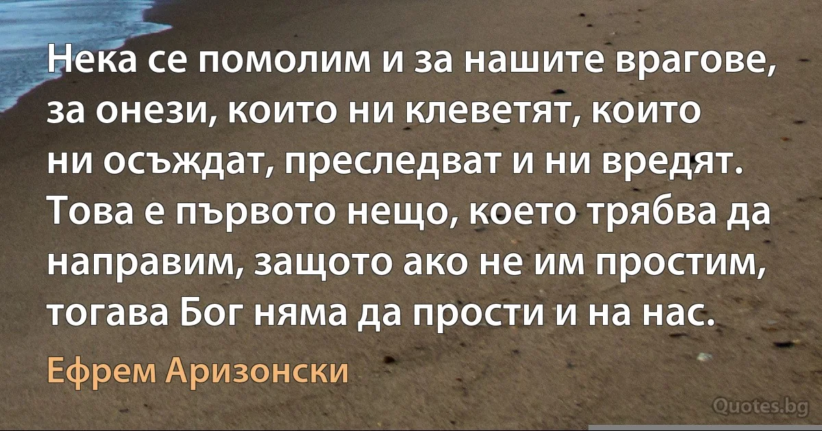 Нека се помолим и за нашите врагове, за онези, които ни клеветят, които ни осъждат, преследват и ни вредят. Това е първото нещо, което трябва да направим, защото ако не им простим, тогава Бог няма да прости и на нас. (Ефрем Аризонски)