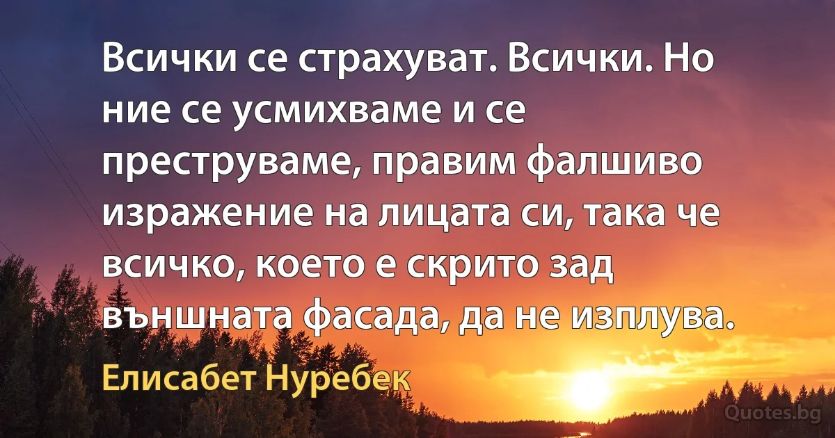 Всички се страхуват. Всички. Но ние се усмихваме и се преструваме, правим фалшиво изражение на лицата си, така че всичко, което е скрито зад външната фасада, да не изплува. (Елисабет Нуребек)