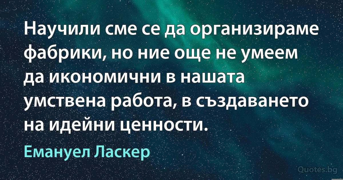 Научили сме се да организираме фабрики, но ние още не умеем да икономични в нашата умствена работа, в създаването на идейни ценности. (Емануел Ласкер)