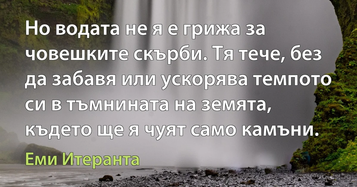 Но водата не я е грижа за човешките скърби. Тя тече, без да забавя или ускорява темпото си в тъмнината на земята, където ще я чуят само камъни. (Еми Итеранта)