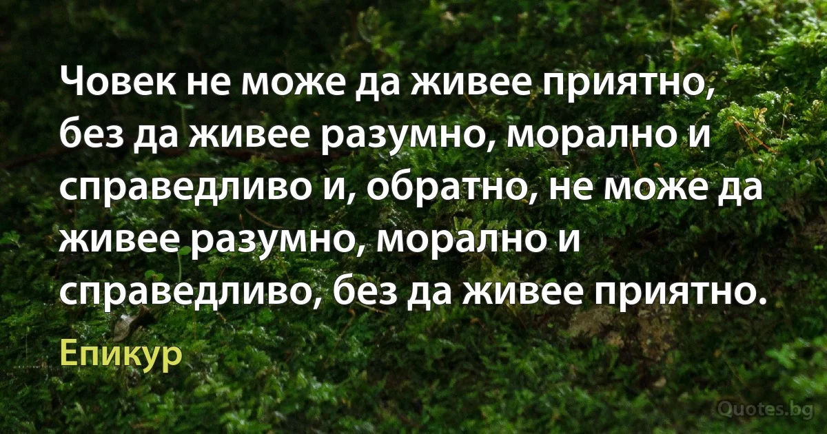 Човек не може да живее приятно, без да живее разумно, морално и справедливо и, обратно, не може да живее разумно, морално и справедливо, без да живее приятно. (Епикур)