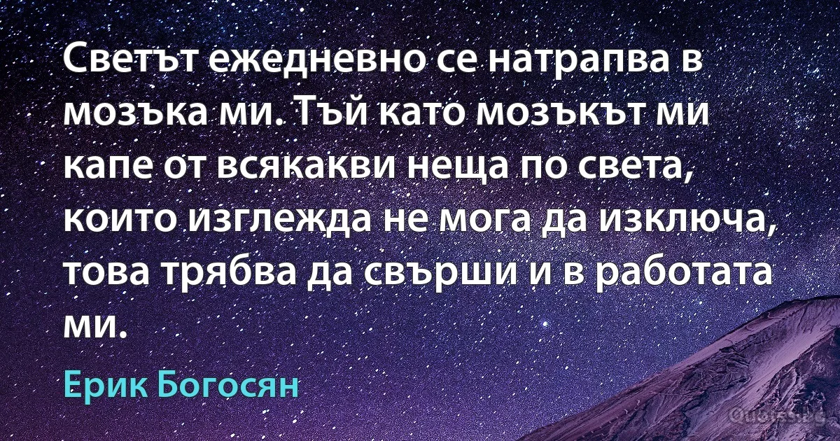 Светът ежедневно се натрапва в мозъка ми. Тъй като мозъкът ми капе от всякакви неща по света, които изглежда не мога да изключа, това трябва да свърши и в работата ми. (Ерик Богосян)