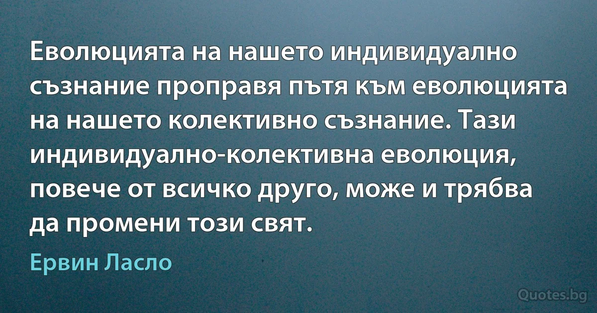 Еволюцията на нашето индивидуално съзнание проправя пътя към еволюцията на нашето колективно съзнание. Тази индивидуално-колективна еволюция, повече от всичко друго, може и трябва да промени този свят. (Ервин Ласло)