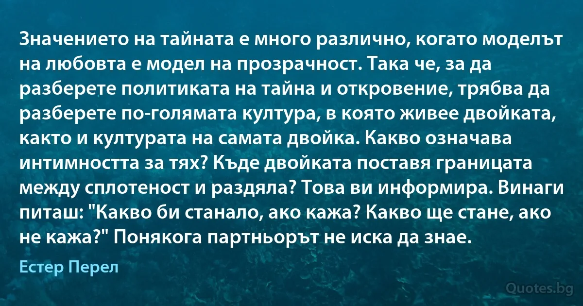 Значението на тайната е много различно, когато моделът на любовта е модел на прозрачност. Така че, за да разберете политиката на тайна и откровение, трябва да разберете по-голямата култура, в която живее двойката, както и културата на самата двойка. Какво означава интимността за тях? Къде двойката поставя границата между сплотеност и раздяла? Това ви информира. Винаги питаш: "Какво би станало, ако кажа? Какво ще стане, ако не кажа?" Понякога партньорът не иска да знае. (Естер Перел)