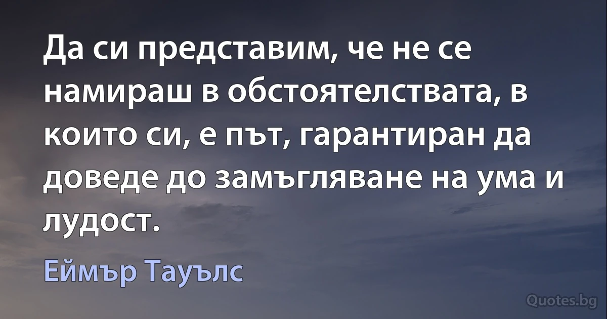 Да си представим, че не се намираш в обстоятелствата, в които си, е път, гарантиран да доведе до замъгляване на ума и лудост. (Еймър Тауълс)