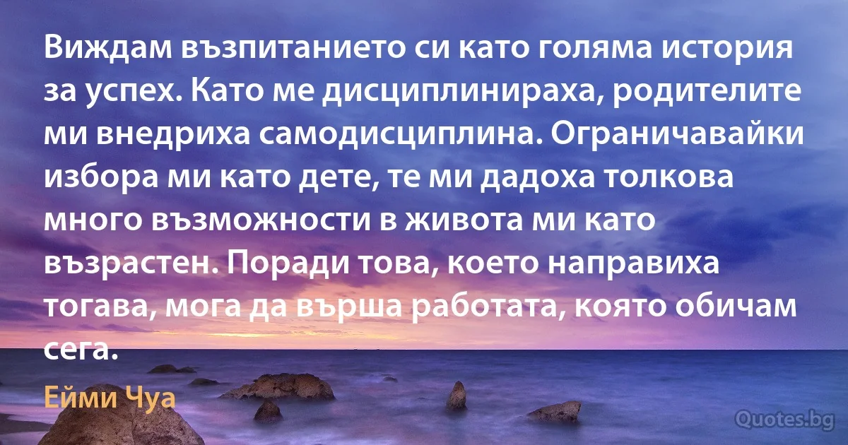 Виждам възпитанието си като голяма история за успех. Като ме дисциплинираха, родителите ми внедриха самодисциплина. Ограничавайки избора ми като дете, те ми дадоха толкова много възможности в живота ми като възрастен. Поради това, което направиха тогава, мога да върша работата, която обичам сега. (Ейми Чуа)