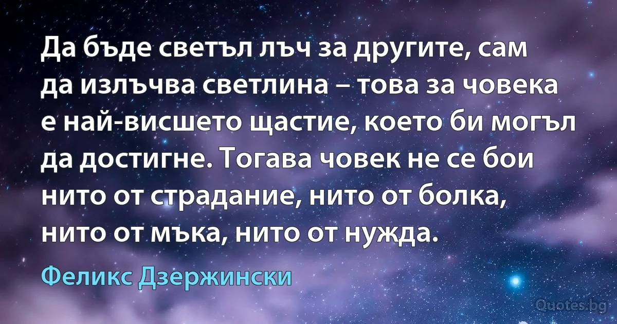 Да бъде светъл лъч за другите, сам да излъчва светлина – това за човека е най-висшето щастие, което би могъл да достигне. Тогава човек не се бои нито от страдание, нито от болка, нито от мъка, нито от нужда. (Феликс Дзержински)