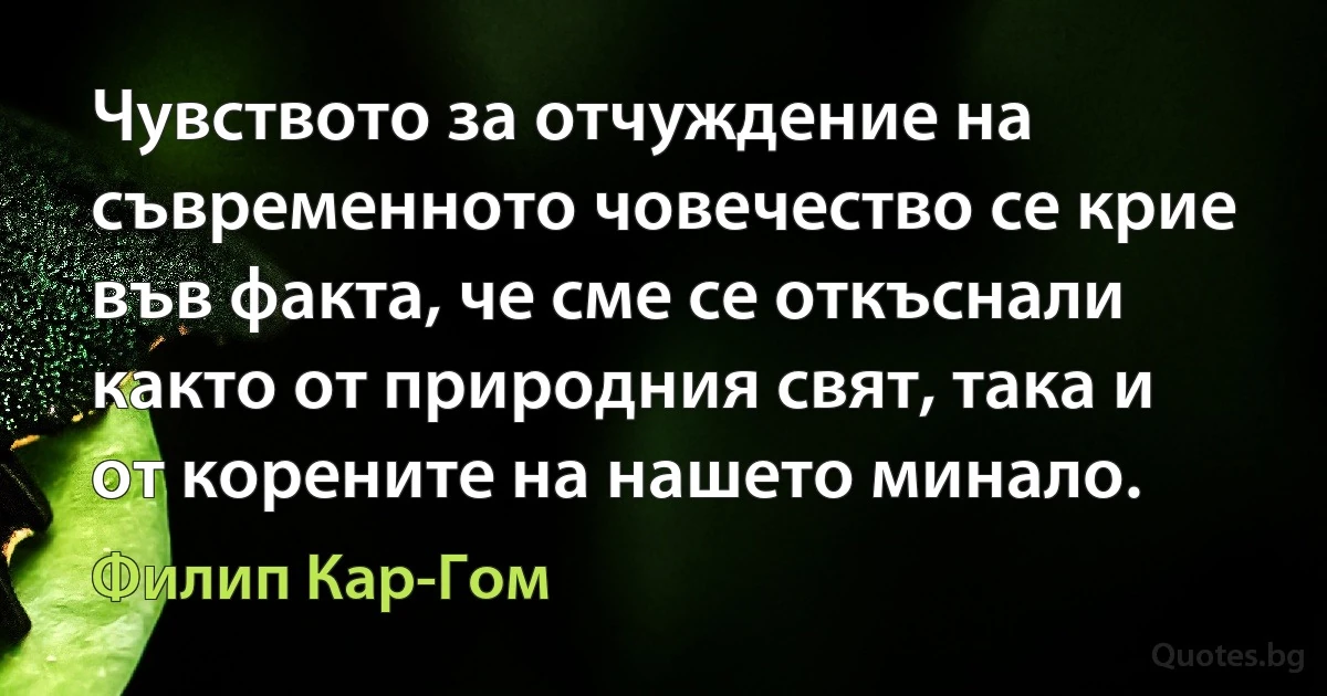 Чувството за отчуждение на съвременното човечество се крие във факта, че сме се откъснали както от природния свят, така и от корените на нашето минало. (Филип Кар-Гом)