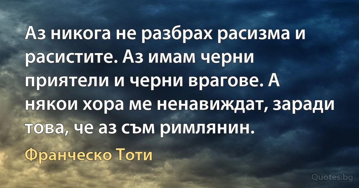 Аз никога не разбрах расизма и расистите. Аз имам черни приятели и черни врагове. А някои хора ме ненавиждат, заради това, че аз съм римлянин. (Франческо Тоти)