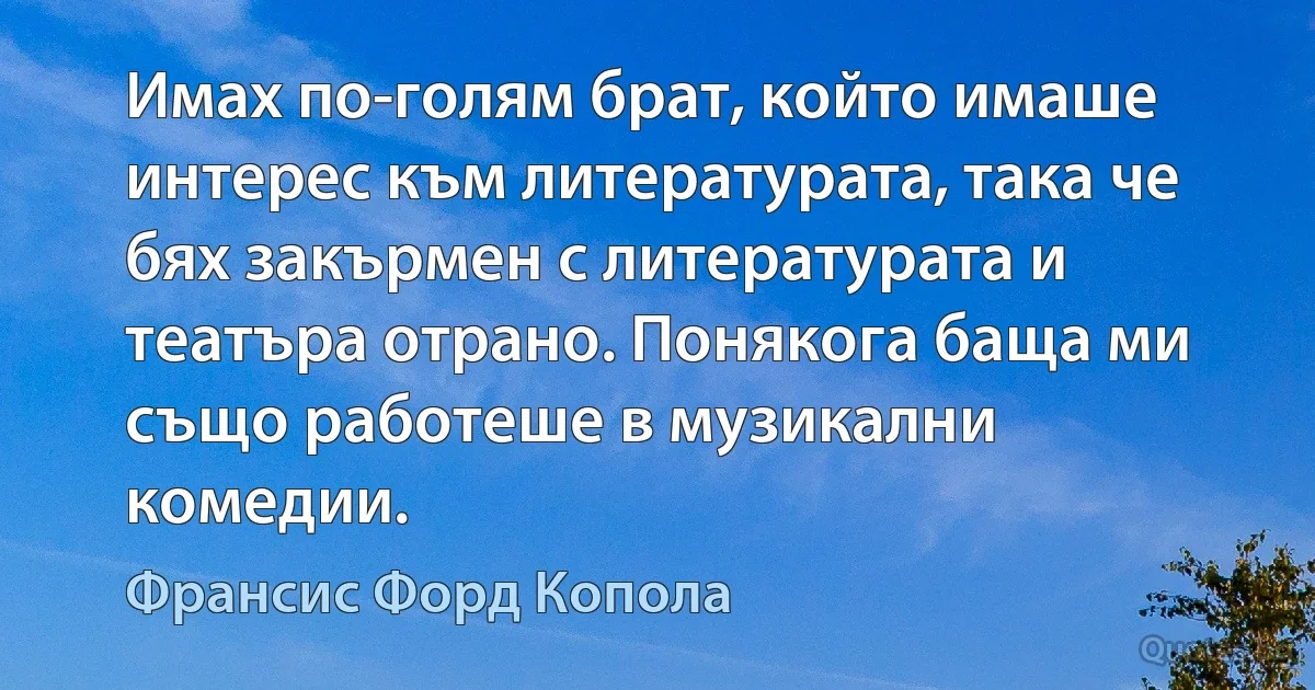 Имах по-голям брат, който имаше интерес към литературата, така че бях закърмен с литературата и театъра отрано. Понякога баща ми също работеше в музикални комедии. (Франсис Форд Копола)