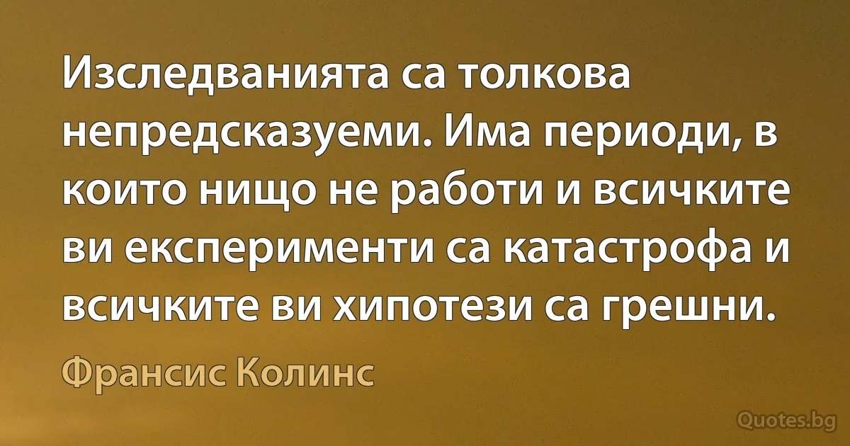 Изследванията са толкова непредсказуеми. Има периоди, в които нищо не работи и всичките ви експерименти са катастрофа и всичките ви хипотези са грешни. (Франсис Колинс)