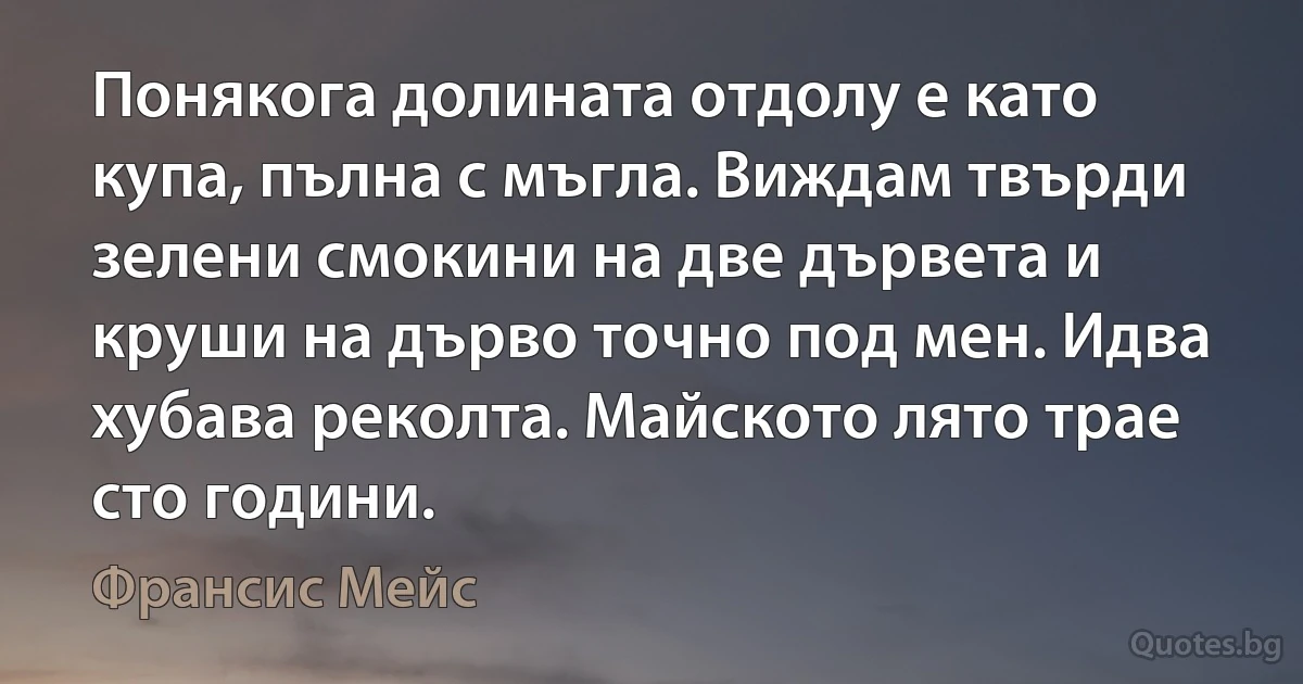 Понякога долината отдолу е като купа, пълна с мъгла. Виждам твърди зелени смокини на две дървета и круши на дърво точно под мен. Идва хубава реколта. Майското лято трае сто години. (Франсис Мейс)