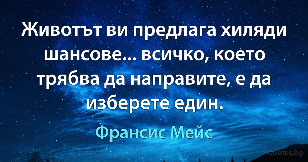 Животът ви предлага хиляди шансове... всичко, което трябва да направите, е да изберете един. (Франсис Мейс)