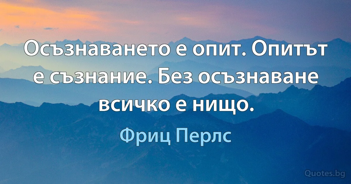 Осъзнаването е опит. Опитът е съзнание. Без осъзнаване всичко е нищо. (Фриц Перлс)