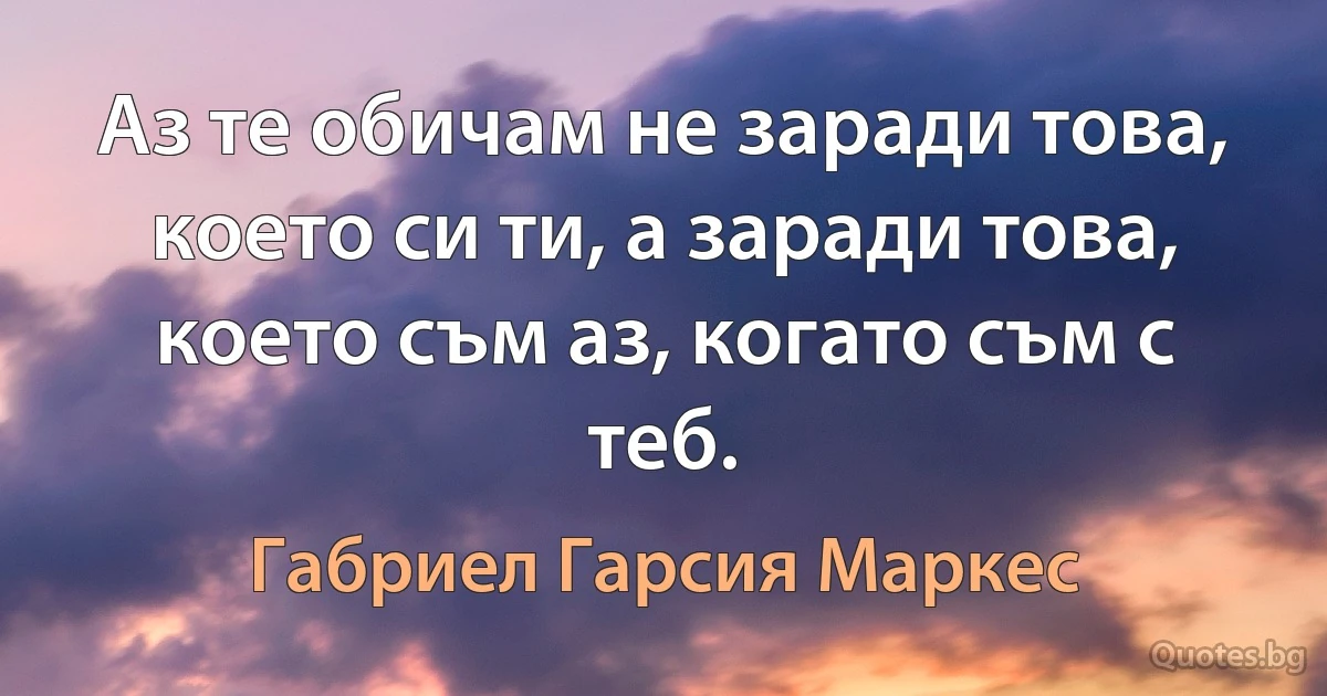 Аз те обичам не заради това, което си ти, а заради това, което съм аз, когато съм с теб. (Габриел Гарсия Маркес)