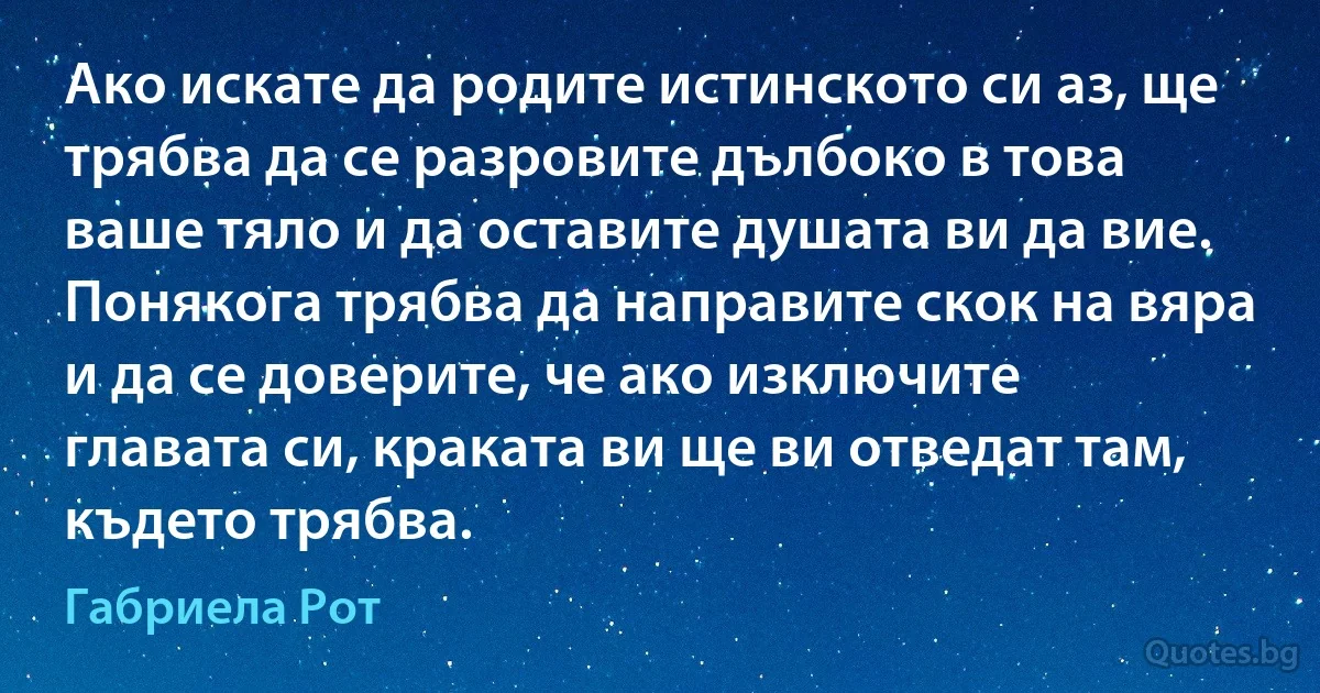 Ако искате да родите истинското си аз, ще трябва да се разровите дълбоко в това ваше тяло и да оставите душата ви да вие. Понякога трябва да направите скок на вяра и да се доверите, че ако изключите главата си, краката ви ще ви отведат там, където трябва. (Габриела Рот)