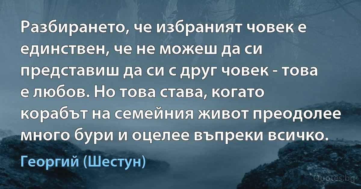 Разбирането, че избраният човек е единствен, че не можеш да си представиш да си с друг човек - това е любов. Но това става, когато корабът на семейния живот преодолее много бури и оцелее въпреки всичко. (Георгий (Шестун))