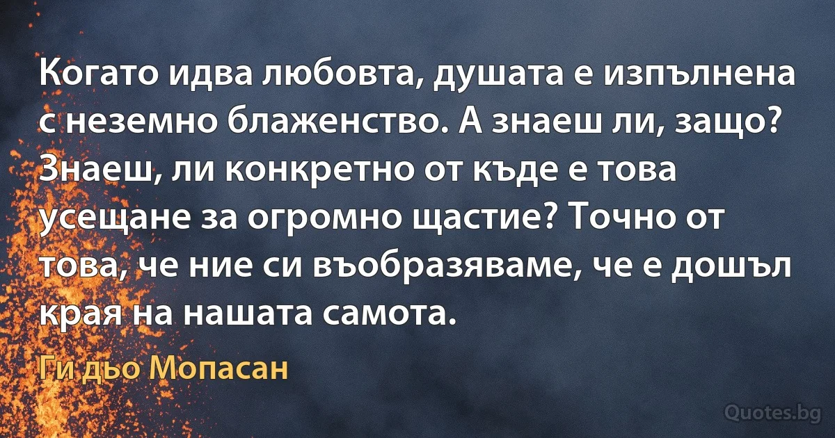 Когато идва любовта, душата е изпълнена с неземно блаженство. А знаеш ли, защо? Знаеш, ли конкретно от къде е това усещане за огромно щастие? Точно от това, че ние си въобразяваме, че е дошъл края на нашата самота. (Ги дьо Мопасан)