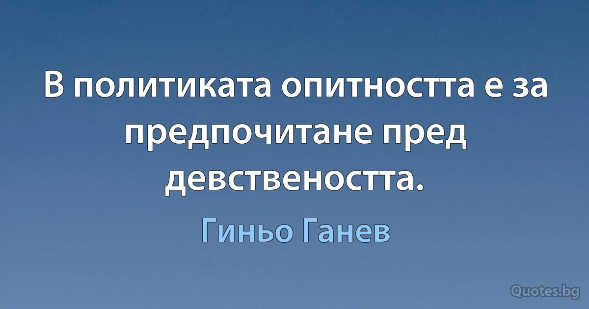 В политиката опитността е за предпочитане пред девствеността. (Гиньо Ганев)