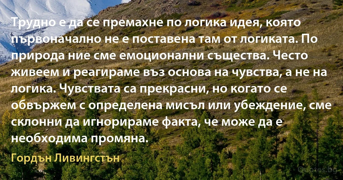 Трудно е да се премахне по логика идея, която първоначално не е поставена там от логиката. По природа ние сме емоционални същества. Често живеем и реагираме въз основа на чувства, а не на логика. Чувствата са прекрасни, но когато се обвържем с определена мисъл или убеждение, сме склонни да игнорираме факта, че може да е необходима промяна. (Гордън Ливингстън)