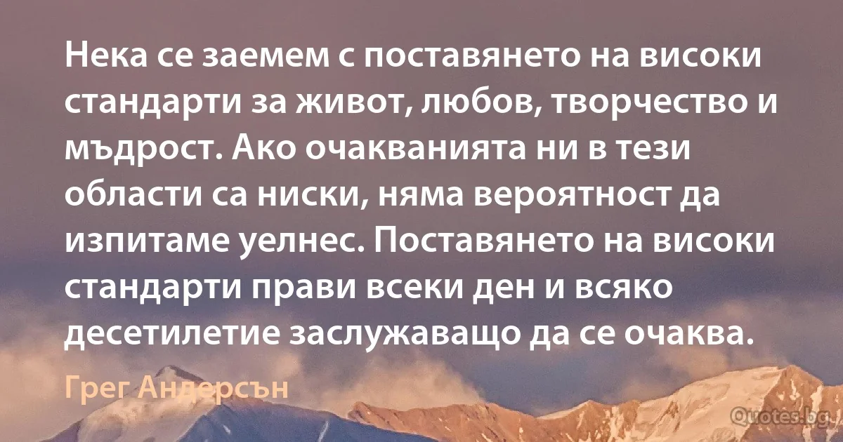 Нека се заемем с поставянето на високи стандарти за живот, любов, творчество и мъдрост. Ако очакванията ни в тези области са ниски, няма вероятност да изпитаме уелнес. Поставянето на високи стандарти прави всеки ден и всяко десетилетие заслужаващо да се очаква. (Грег Андерсън)