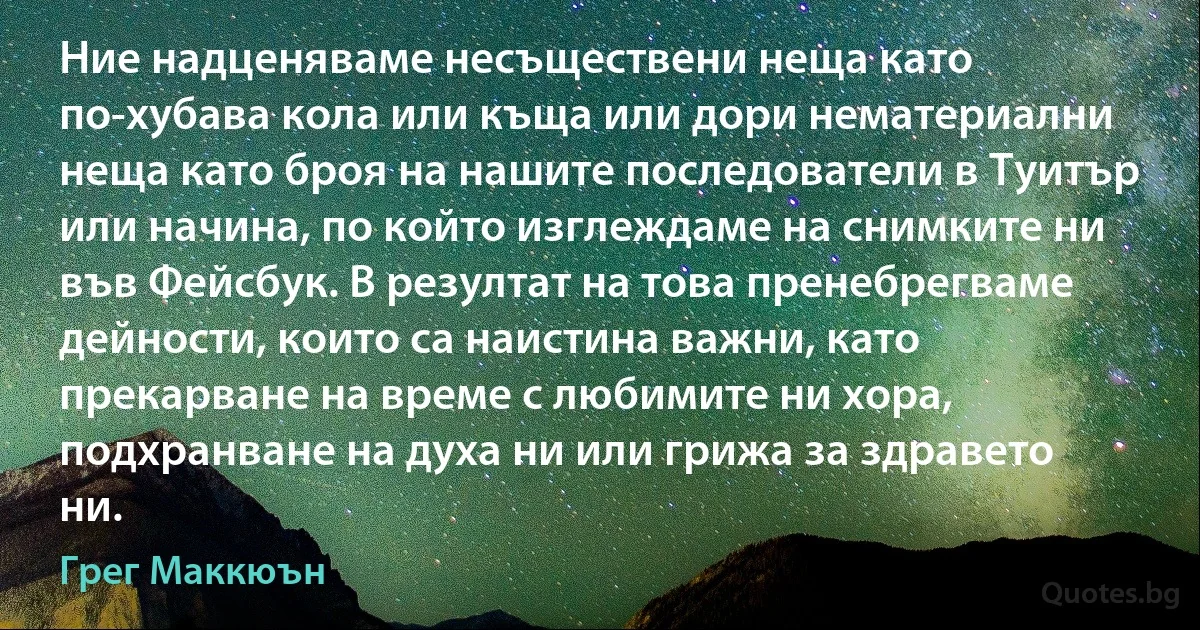 Ние надценяваме несъществени неща като по-хубава кола или къща или дори нематериални неща като броя на нашите последователи в Туитър или начина, по който изглеждаме на снимките ни във Фейсбук. В резултат на това пренебрегваме дейности, които са наистина важни, като прекарване на време с любимите ни хора, подхранване на духа ни или грижа за здравето ни. (Грег Маккюън)