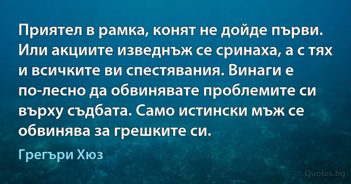 Приятел в рамка, конят не дойде първи. Или акциите изведнъж се сринаха, а с тях и всичките ви спестявания. Винаги е по-лесно да обвинявате проблемите си върху съдбата. Само истински мъж се обвинява за грешките си. (Грегъри Хюз)