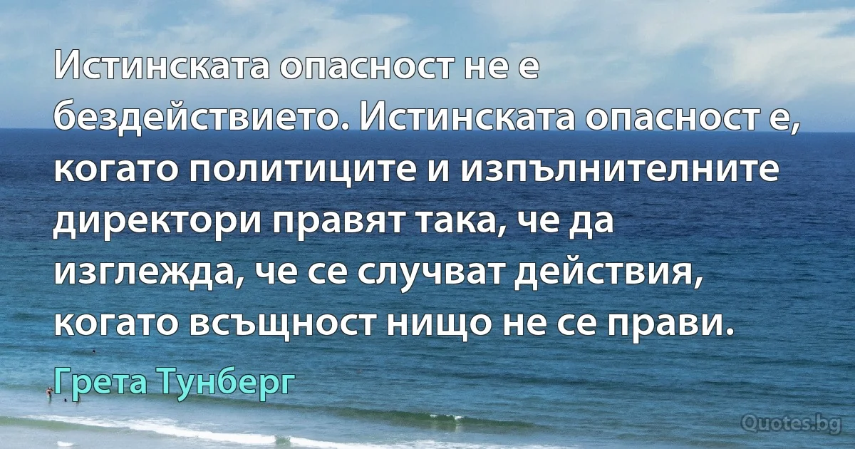 Истинската опасност не е бездействието. Истинската опасност е, когато политиците и изпълнителните директори правят така, че да изглежда, че се случват действия, когато всъщност нищо не се прави. (Грета Тунберг)