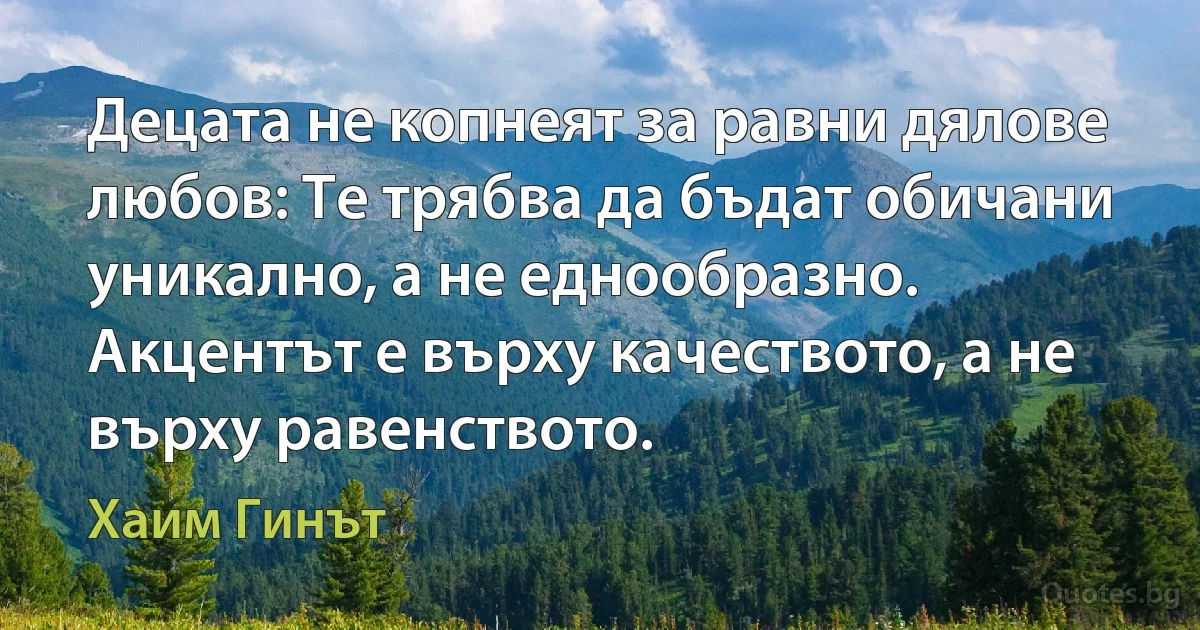 Децата не копнеят за равни дялове любов: Те трябва да бъдат обичани уникално, а не еднообразно. Акцентът е върху качеството, а не върху равенството. (Хаим Гинът)