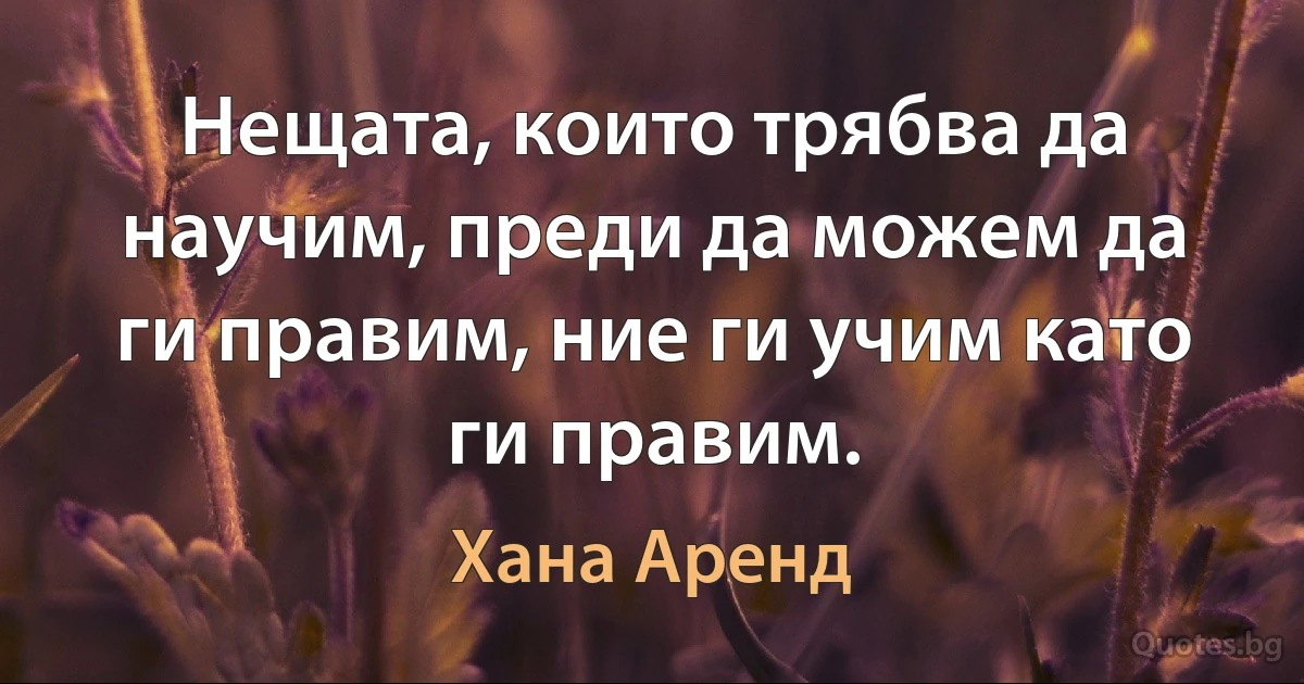 Нещата, които трябва да научим, преди да можем да ги правим, ние ги учим като ги правим. (Хана Аренд)