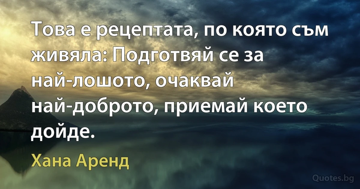 Това е рецептата, по която съм живяла: Подготвяй се за най-лошото, очаквай най-доброто, приемай което дойде. (Хана Аренд)