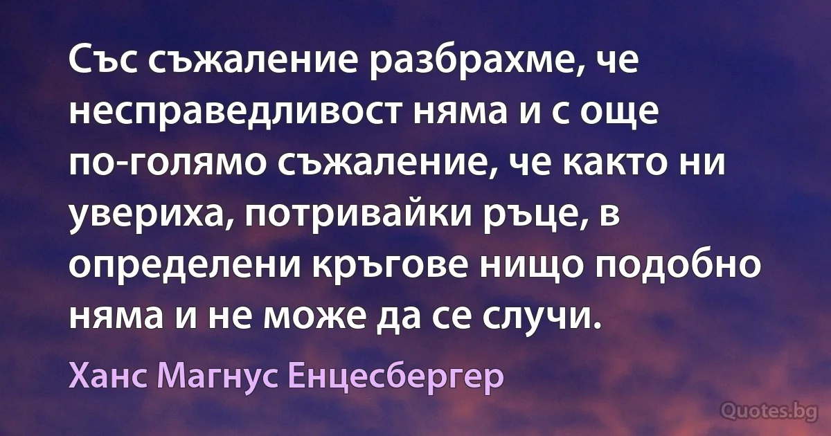 Със съжаление разбрахме, че несправедливост няма и с още по-голямо съжаление, че както ни увериха, потривайки ръце, в определени кръгове нищо подобно няма и не може да се случи. (Ханс Магнус Енцесбергер)