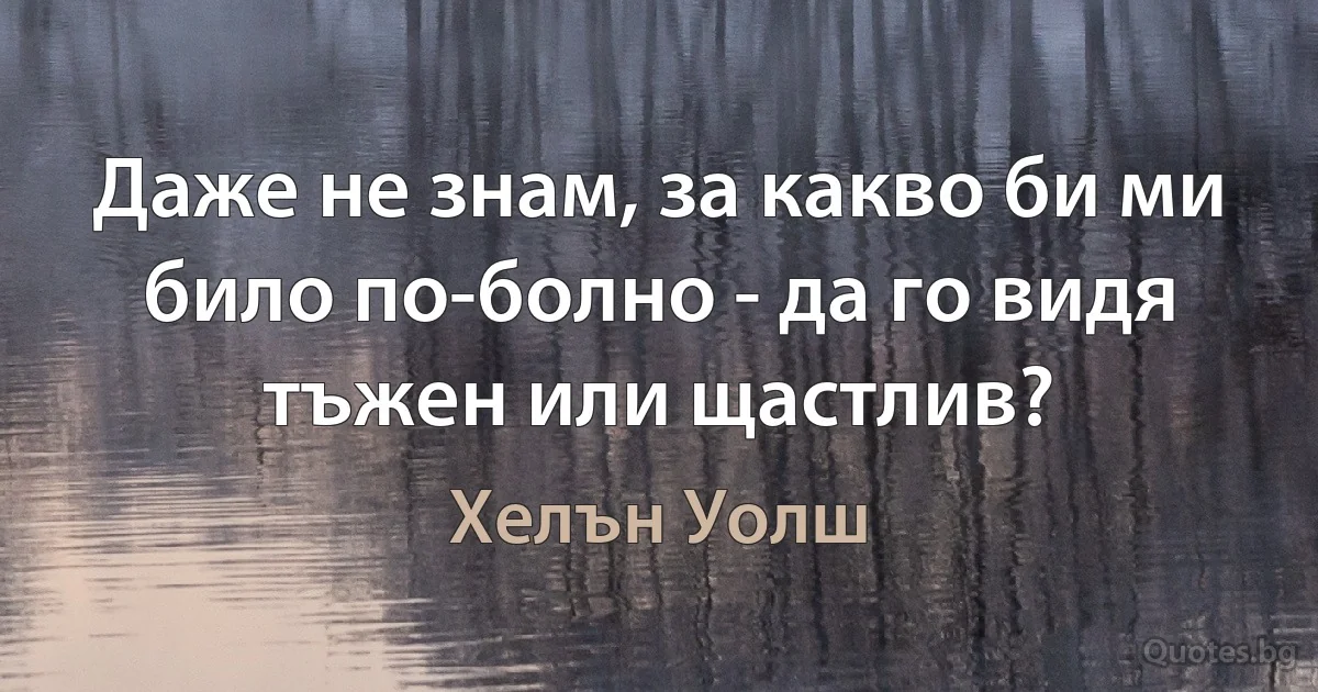 Даже не знам, за какво би ми било по-болно - да го видя тъжен или щастлив? (Хелън Уолш)